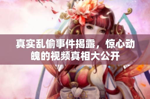 真实乱偷事件揭露，惊心动魄的视频真相大公开