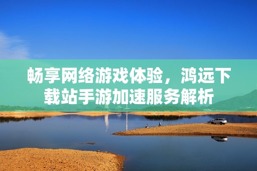 畅享网络游戏体验，鸿远下载站手游加速服务解析