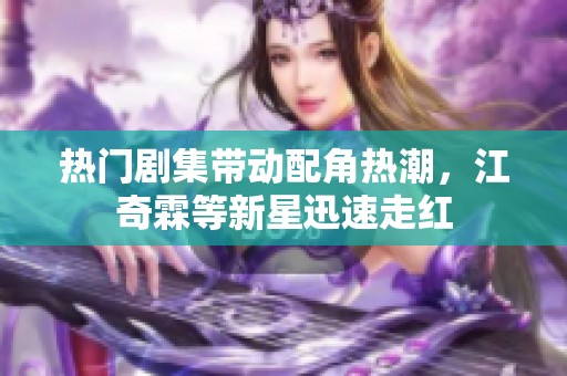热门剧集带动配角热潮，江奇霖等新星迅速走红