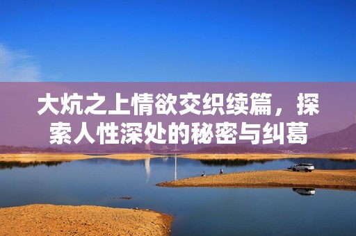 大炕之上情欲交织续篇，探索人性深处的秘密与纠葛