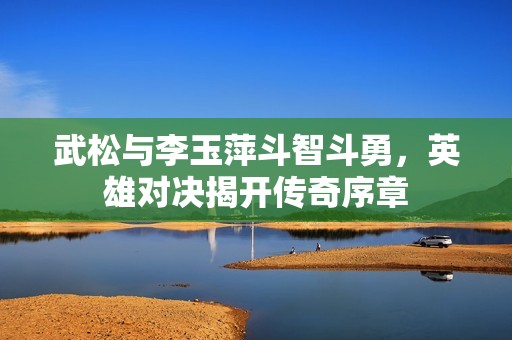 武松与李玉萍斗智斗勇，英雄对决揭开传奇序章