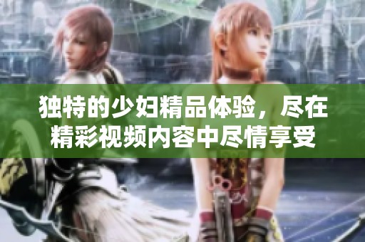 独特的少妇精品体验，尽在精彩视频内容中尽情享受