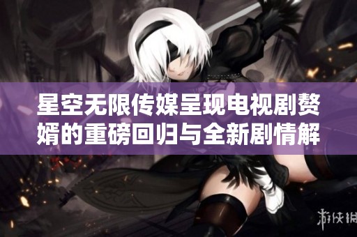 星空无限传媒呈现电视剧赘婿的重磅回归与全新剧情解析