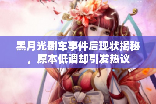 黑月光翻车事件后现状揭秘，原本低调却引发热议