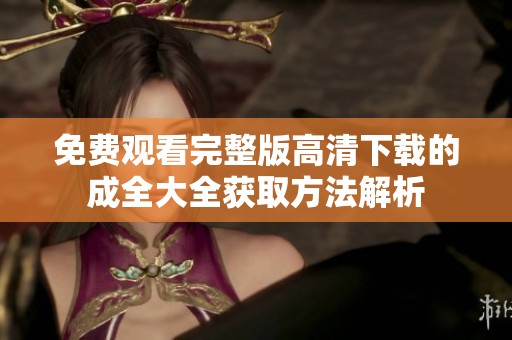 免费观看完整版高清下载的成全大全获取方法解析