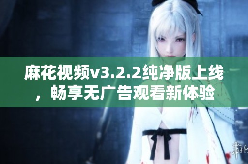 麻花视频v3.2.2纯净版上线，畅享无广告观看新体验