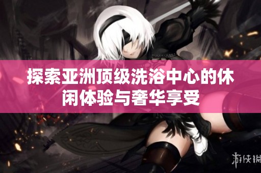 探索亚洲顶级洗浴中心的休闲体验与奢华享受