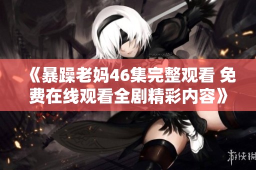 《暴躁老妈46集完整观看 免费在线观看全剧精彩内容》