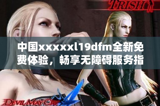 中国xxxxxl19dfm全新免费体验，畅享无障碍服务指南