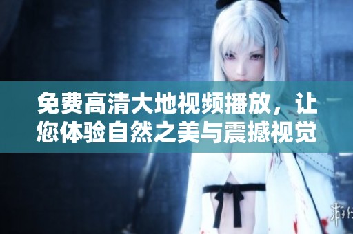 免费高清大地视频播放，让您体验自然之美与震撼视觉盛宴
