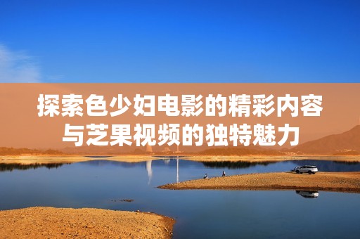 探索色少妇电影的精彩内容与芝果视频的独特魅力