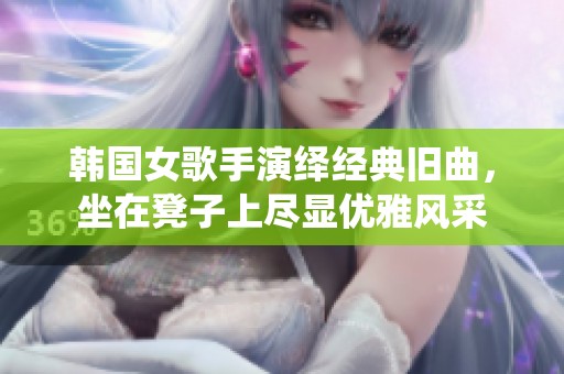 韩国女歌手演绎经典旧曲，坐在凳子上尽显优雅风采