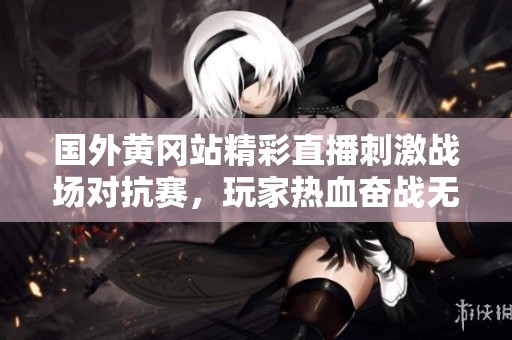 国外黄冈站精彩直播刺激战场对抗赛，玩家热血奋战无止境