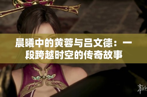 晨曦中的黄蓉与吕文德：一段跨越时空的传奇故事