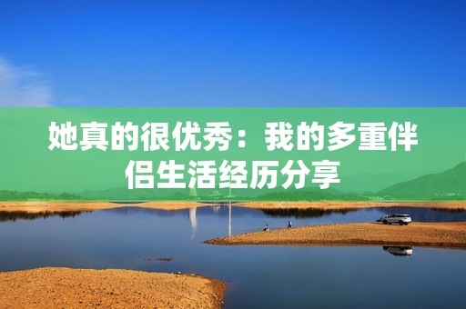 她真的很优秀：我的多重伴侣生活经历分享