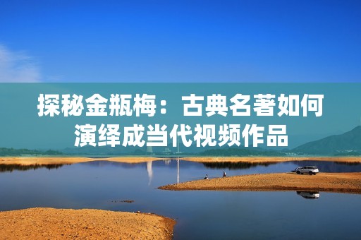 探秘金瓶梅：古典名著如何演绎成当代视频作品