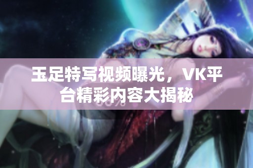 玉足特写视频曝光，VK平台精彩内容大揭秘