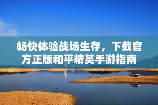 畅快体验战场生存，下载官方正版和平精英手游指南