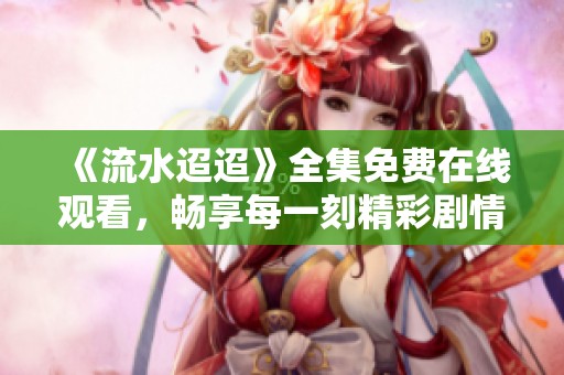 《流水迢迢》全集免费在线观看，畅享每一刻精彩剧情