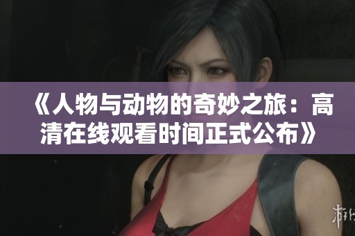 《人物与动物的奇妙之旅：高清在线观看时间正式公布》