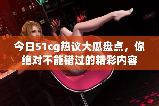 今日51cg热议大瓜盘点，你绝对不能错过的精彩内容