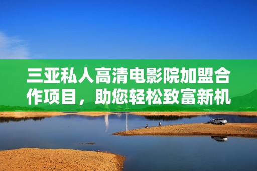 三亚私人高清电影院加盟合作项目，助您轻松致富新机遇