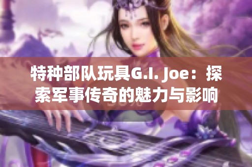 特种部队玩具G.I. Joe：探索军事传奇的魅力与影响