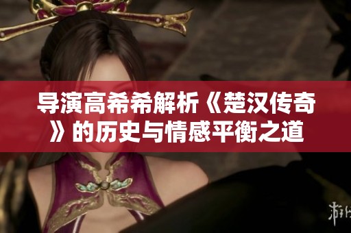 导演高希希解析《楚汉传奇》的历史与情感平衡之道
