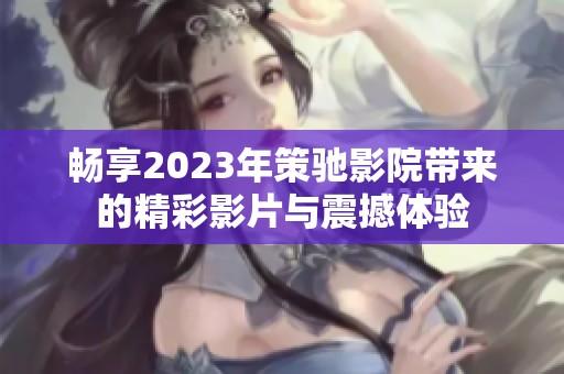 畅享2023年策驰影院带来的精彩影片与震撼体验