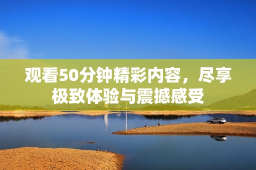 观看50分钟精彩内容，尽享极致体验与震撼感受