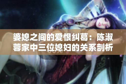 婆媳之间的爱恨纠葛：陈淑蓉家中三位媳妇的关系剖析