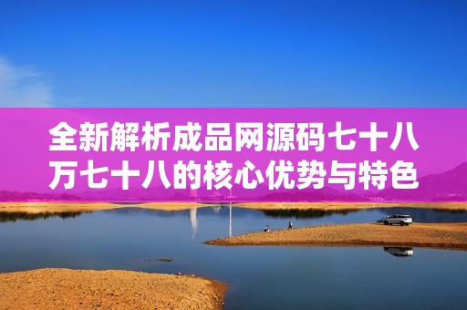 全新解析成品网源码七十八万七十八的核心优势与特色