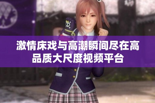 激情床戏与高潮瞬间尽在高品质大尺度视频平台
