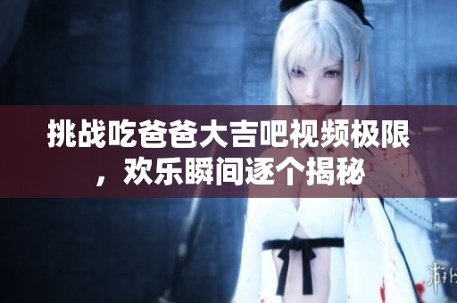 挑战吃爸爸大吉吧视频极限，欢乐瞬间逐个揭秘