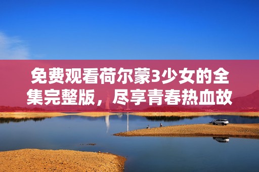 免费观看荷尔蒙3少女的全集完整版，尽享青春热血故事