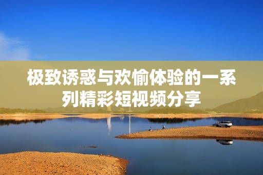 极致诱惑与欢愉体验的一系列精彩短视频分享