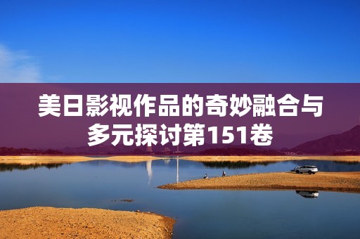 美日影视作品的奇妙融合与多元探讨第151卷