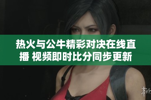 热火与公牛精彩对决在线直播 视频即时比分同步更新