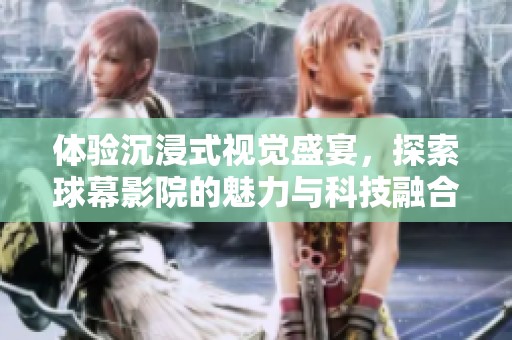体验沉浸式视觉盛宴，探索球幕影院的魅力与科技融合