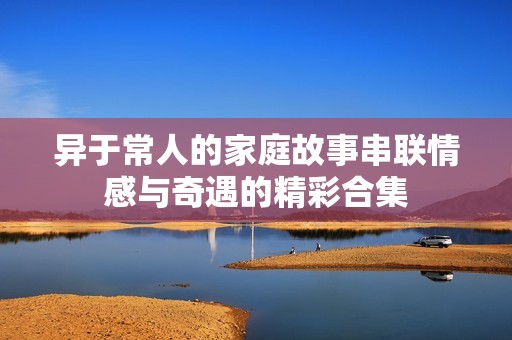 异于常人的家庭故事串联情感与奇遇的精彩合集