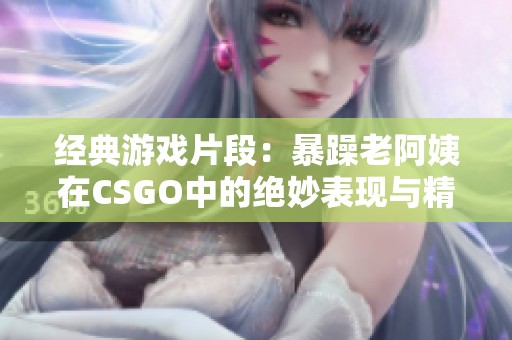 经典游戏片段：暴躁老阿姨在CSGO中的绝妙表现与精彩瞬间