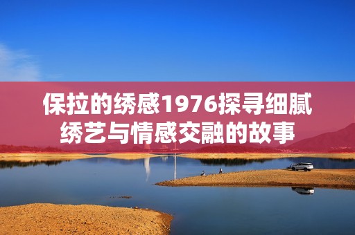 保拉的绣感1976探寻细腻绣艺与情感交融的故事
