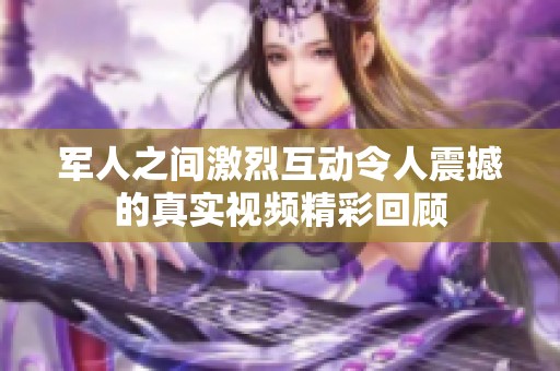 军人之间激烈互动令人震撼的真实视频精彩回顾