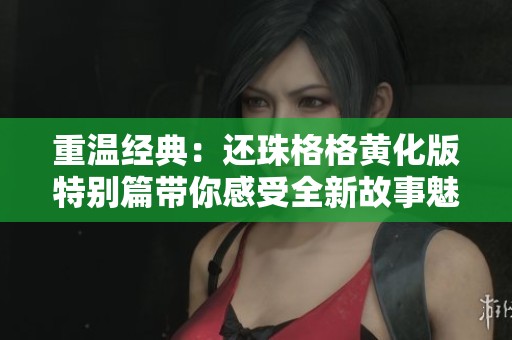 重温经典：还珠格格黄化版特别篇带你感受全新故事魅力