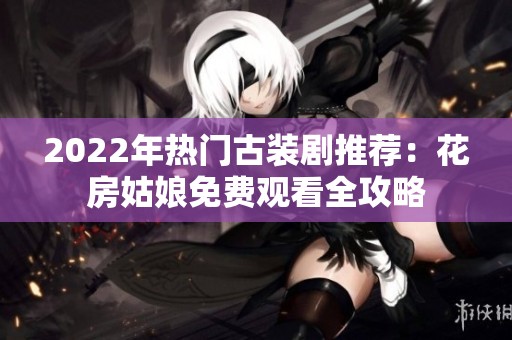 2022年热门古装剧推荐：花房姑娘免费观看全攻略
