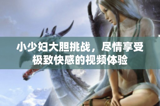 小少妇大胆挑战，尽情享受极致快感的视频体验