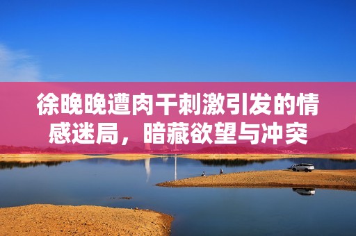 徐晚晚遭肉干刺激引发的情感迷局，暗藏欲望与冲突