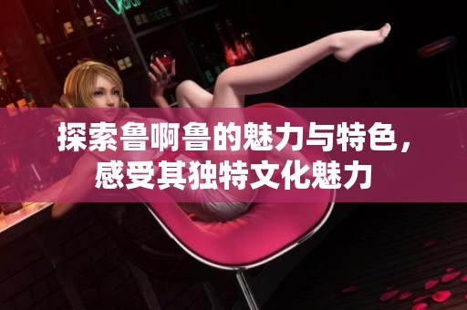 探索鲁啊鲁的魅力与特色，感受其独特文化魅力
