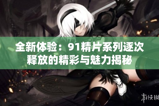 全新体验：91精片系列逐次释放的精彩与魅力揭秘