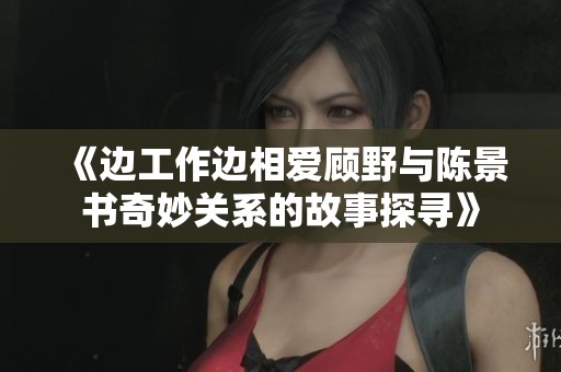 《边工作边相爱顾野与陈景书奇妙关系的故事探寻》